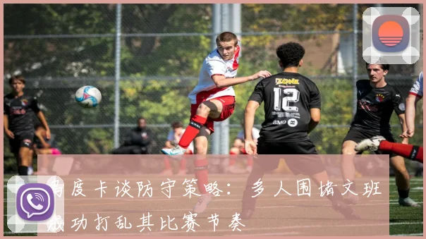 乌度卡谈防守策略：多人围堵文班成功打乱其比赛节奏