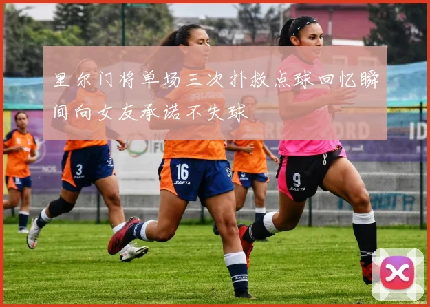 里尔门将单场三次扑救点球回忆瞬间向女友承诺不失球