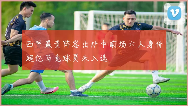 西甲最贵阵容出炉中前场六人身价超亿马竞球员未入选