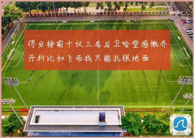 得分榜前十仅三名后卫哈登感慨乔丹科比如飞而我只能扎根地面