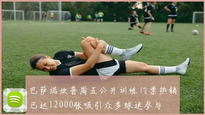巴萨诺坎普周五公开训练门票热销已达12000张吸引众多球迷参与