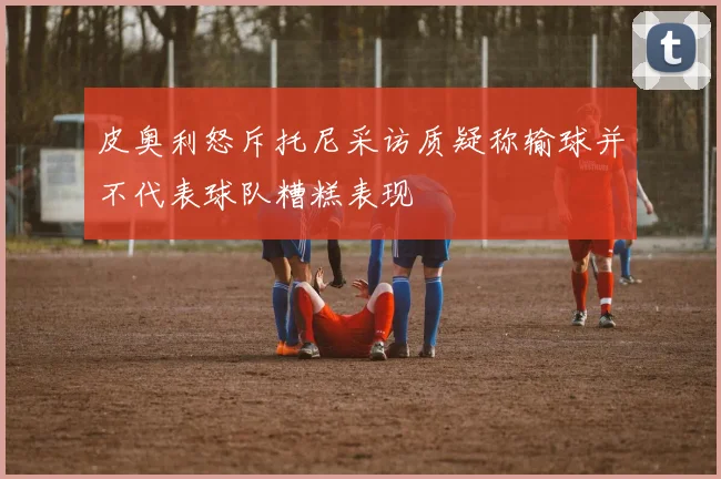 皮奥利怒斥托尼采访质疑称输球并不代表球队糟糕表现