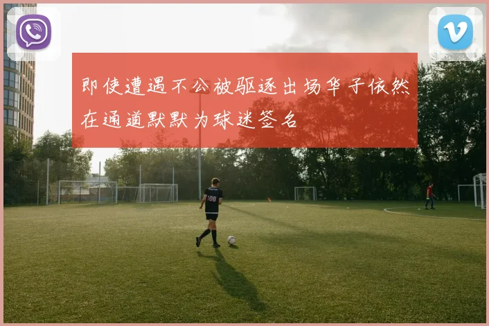 即使遭遇不公被驱逐出场华子依然在通道默默为球迷签名