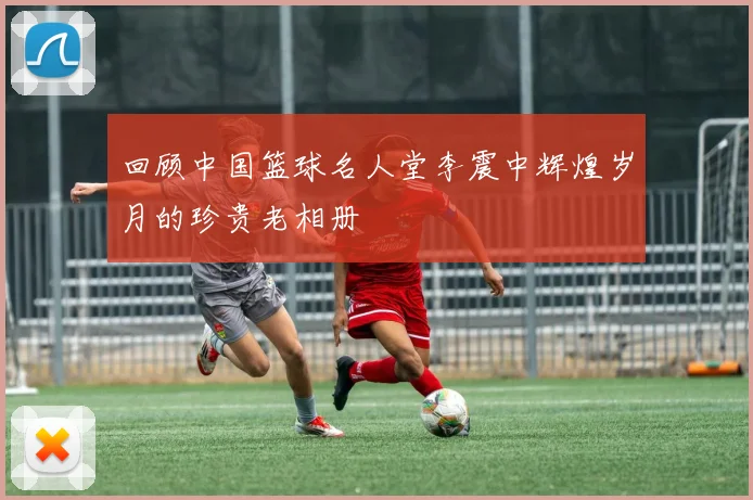 回顾中国篮球名人堂李震中辉煌岁月的珍贵老相册