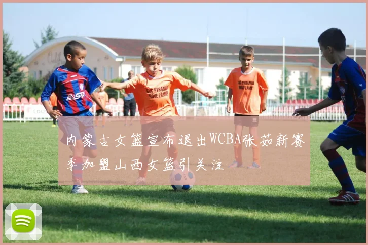 内蒙古女篮宣布退出WCBA张茹新赛季加盟山西女篮引关注