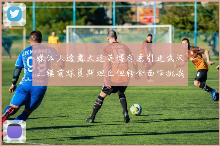 媒体人透露大连英博有意引进武汉三镇前球员斯坦丘但转会面临挑战