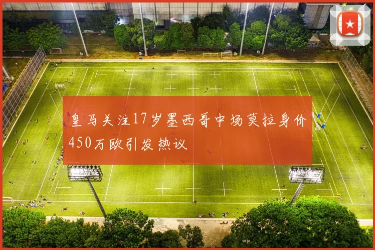皇马关注17岁墨西哥中场莫拉身价450万欧引发热议