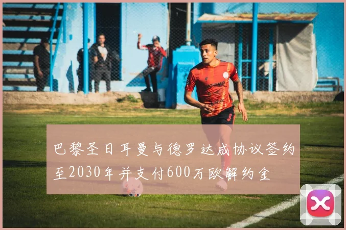 巴黎圣日耳曼与德罗达成协议签约至2030年并支付600万欧解约金