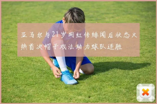 亚马尔与21岁网红传绯闻后状态火热首次帽子戏法助力球队连胜