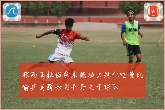 穆西亚拉伤愈未能助力拜仁哈曼比喻其高薪如同乔丹之于球队