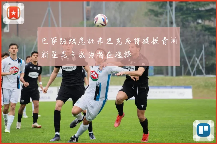 巴萨防线危机弗里克或将提拔青训新星昆卡成为潜在选择