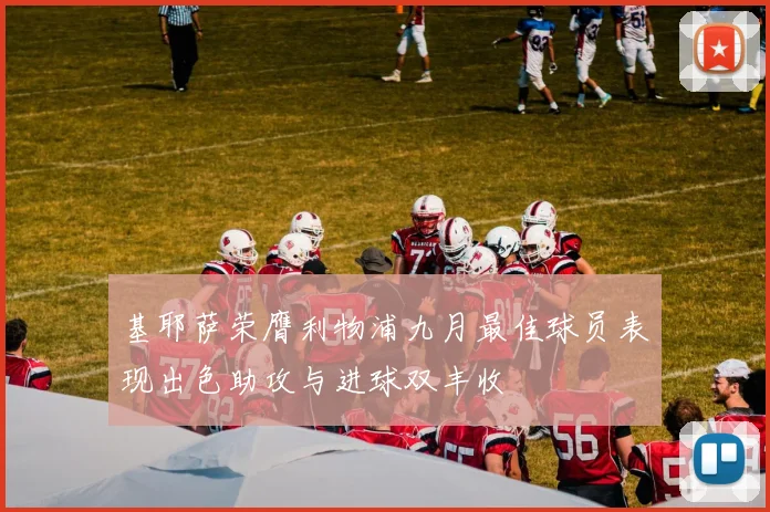 基耶萨荣膺利物浦九月最佳球员表现出色助攻与进球双丰收