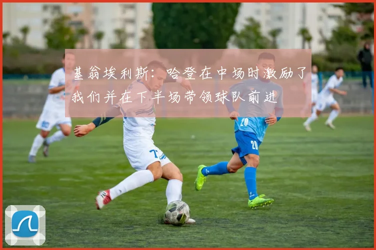 基翁埃利斯：哈登在中场时激励了我们并在下半场带领球队前进