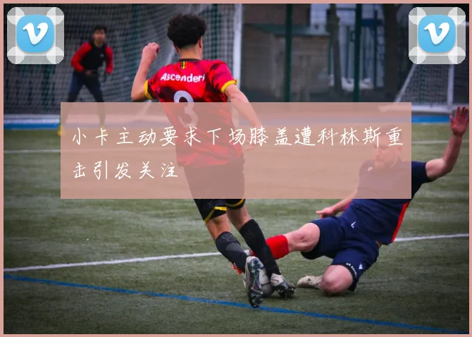 小卡主动要求下场膝盖遭科林斯重击引发关注