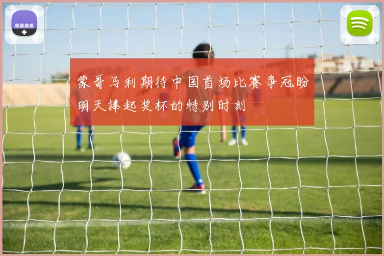 蒙哥马利期待中国首场比赛争冠盼明天捧起奖杯的特别时刻