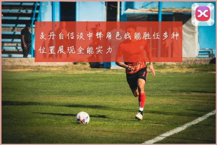 麦丹自信谈中锋角色我能胜任多种位置展现全能实力