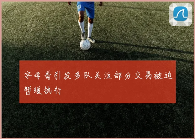 字母哥引发多队关注部分交易被迫暂缓执行