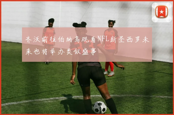 齐沃前往伯纳乌观看NFL新圣西罗未来也将举办类似盛事