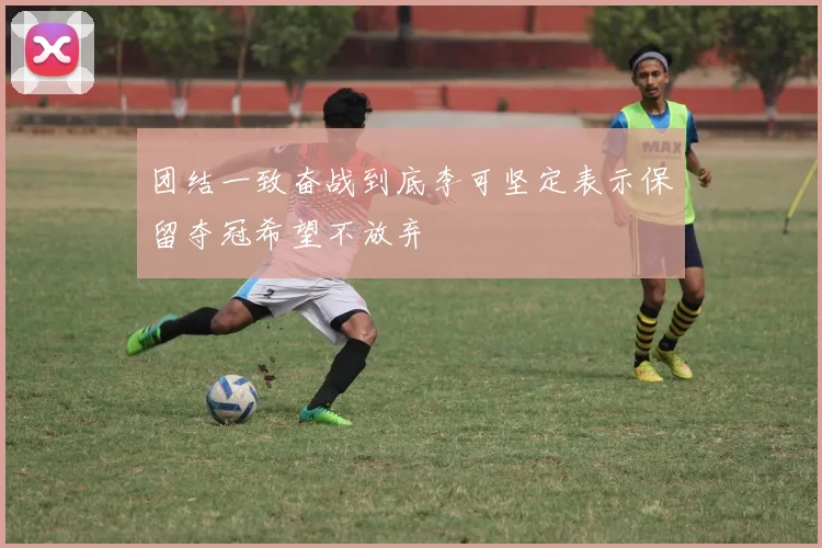 团结一致奋战到底李可坚定表示保留夺冠希望不放弃