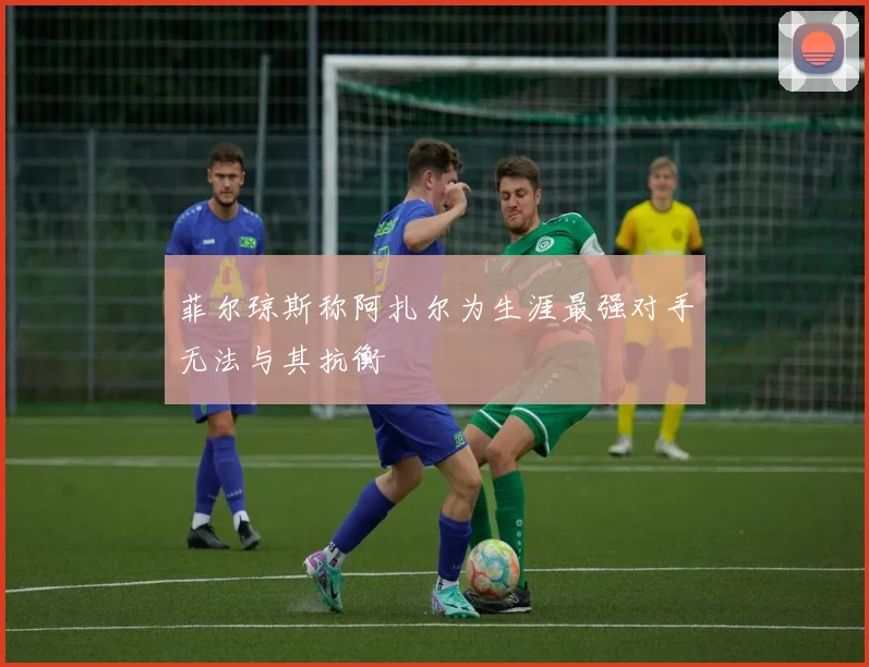 菲尔琼斯称阿扎尔为生涯最强对手无法与其抗衡