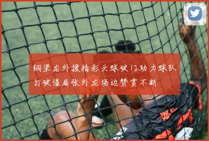 铜梁龙外援精彩头球破门助力球队打破僵局张外龙场边赞赏不断