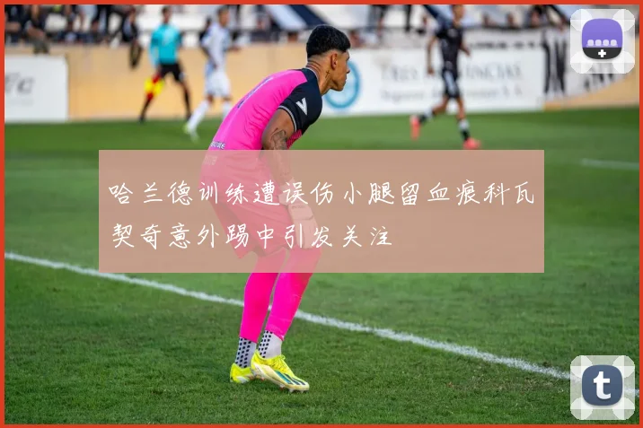 哈兰德训练遭误伤小腿留血痕科瓦契奇意外踢中引发关注