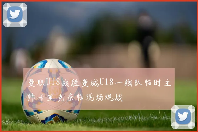 曼联U18战胜曼城U18一线队临时主帅卡里克亲临现场观战