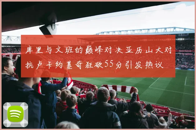 库里与文班的巅峰对决亚历山大对抗卢卡约基奇狂砍55分引发热议