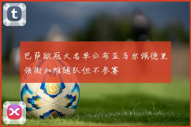 巴萨欧冠大名单公布亚马尔佩德里领衔加维随队但不参赛