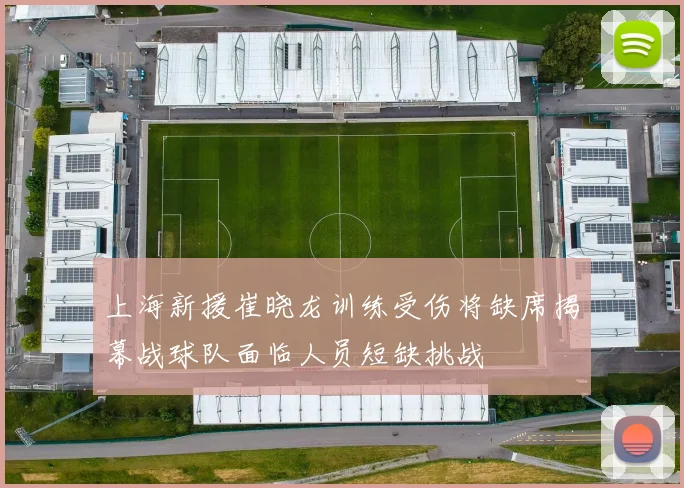 上海新援崔晓龙训练受伤将缺席揭幕战球队面临人员短缺挑战