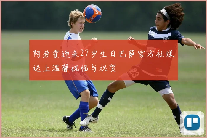 阿劳霍迎来27岁生日巴萨官方社媒送上温馨祝福与祝贺