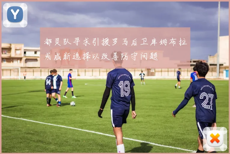 都灵队寻求引援罗马后卫库姆布拉或成新选择以改善防守问题